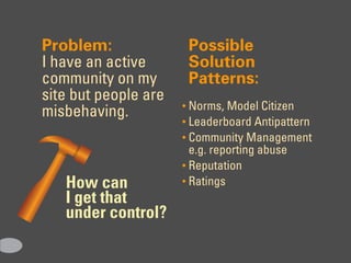 Problem:               Possible
I have an active       Solution
community on my        Patterns:
site but people are
                      • Norms, Model Citizen
misbehaving.
                      • Leaderboard Antipattern
                      • Community Management
                        e.g. reporting abuse
                      • Reputation
   How can            • Ratings
   I get that
   under control?
 