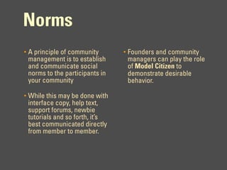 Norms
•   A principle of community       •   Founders and community
    management is to establish         managers can play the role
    and communicate social             of Model Citizen to
    norms to the participants in       demonstrate desirable
    your community                     behavior.

•   While this may be done with
    interface copy, help text,
    support forums, newbie
    tutorials and so forth, it’s
    best communicated directly
    from member to member.
 