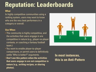 Reputation: Leaderboards
What
In highly competitive communities using a
ranking system, users may want to know
who are the very best performers in a
category or overall.

Use When
• The community is highly competitive, and
  the activities that users engage in are
  competitive in nature (e.g., player-vs-player
  contests, or coaching a fantasy football
  team.)
• You want to enable player-to-player
  comparisons, or permit users to definitively
  settle "Who is better?" arguments.              In most instances,
• Don't use this pattern when the activities
  that users engage in are not competitive in     this is an Anti-Pattern
  nature (e.g., writing recipes, or sharing
  photos).
 