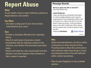 Report Abuse                                          !"##$%"&'($)*#
                                                      !"#$"%#&%'(&#')%*"'%+,-%.)%*"'%,/-0
                                                      !"#$%!"&'%()*&+%,'"-
What
A user needs a way to report malicious, abusive or    1(*'&*%2'&3.4&'
                                                      .%/"0%120&%3))45*6%27%08+)3"-0+57%5*9)-:"&5)*%
illegal behavior and content.
                                                      )*%;"-5)20%8)33'6'%/'<05&'0%"*=%5&%0"#0%&+'%
                                                      -'>25-':'*&0%9)-%&+'%08+)3"-0+57%50%'5&+'-%"%?@%
Use When                                              )*%&+'%ABC%)-%"%D?EF%)*%&+'%GACH%C)%:'%&+50%
• Use when a large part of your site has been         =)'0*I&%:"4'%"*#%0'*0'H%.%4*)/%&+'%+56+'0&%
                                                      08)-'%)*%&+'%GAC%50%?JFF%"*=%D?EF%50%"3:)0&%
  contributed by your users.                          +"39%0)%5&%0'':0%&+"&%5&%/)23=%<'%'"05'-%&)%&"4'%
                                                      &+'%GACH
How                                                   7)0&'=%<#%5&')6(7'                Report Abuse

• Provide a consistent affordance for reporting                                                 !""#$%%#&&

  abuse.
• Attach to each piece of granular content.          Why
• Immediately hide the offensive content in the      Abuse and bad behavior can kill an online
  interface, even before final decisions have been   community in a short amount of time.
  made.                                              Providing tools to allow the community to
• Clearly articulate the rules around good and bad   self-moderate helps keep things in check
  behavior and what happens when someone or          and empowers them to be self sufficient
  their content is reported.                         within certain boundaries.

                                                     Peer-to-peer flagging is a very scalable
                                                     solution.
 