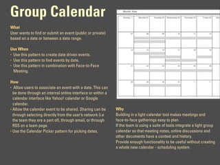 Group Calendar                                                   Month Year

                                                                 Sunday 30    Monday 01   Tuesday 02   Wednesday 03   Thursday 04   Friday 05   Satu




What
User wants to find or submit an event (public or private)              07            08          09              10            11         12

based on a date or between a date range.

Use When                                                               14            15          16              17           18          19

• Use this pattern to create date driven events.
• Use this pattern to find events by date.
• Use this pattern in combination with Face-to-Face                    21            22          23              24           25          26


  Meeting.

How                                                                    28            29          30              31           01          02


• Allow users to associate an event with a date. This can
  be done through an internal online interface or within a
  calendar interface like Yahoo! calendar or Google
  calendar.
• Allow the calendar event to be shared. Sharing can be      Why
  through selecting directly from the user’s network (i.e    Building in a light calendar tool makes meetings and
  the team they are a part of), through email, or through    face-to-face gatherings easy to plan.
  RSS on a team page.                                        If the team is using a suite of tools integrate a light group
• Use the Calendar Picker pattern for picking dates.         calendar so that meeting notes, online discussions and
                                                             other documents have a context and history.
                                                             Provide enough functionality to be useful without creating
                                                             a whole new calendar - scheduling system.
 