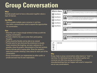 Group Conversation
                                                                                                 UserName1
What                                                                Who's Here
                                                                                                 Speaking about something having to do with the project at hand
Multiple people want to have a discussion together about a              UserName
topic of interest.                                                                               UserName2
                                                                        UserName
                                                                                                  Answering the question that was asked about this project and o
                                                                                                  alternative to the idea that was presented by speaker 1.
Use When                                                                UserName
• Use to enable multiple users converse in real time.                   UserName
                                                                                                 UserName3

• Use within communication tools to expand the opportunities                                     I agree
                                                                        UserName
  for conversation.
                                                                                                 UserName1

                                                                                                 Speaking about something having to do with the project at hand
How
• Show the user a large enough window to keep up with the
                                                                                        UserName4 Entered the conversation
  ongoing conversation.
                                                                                                 UserName3
• Provide a field for the user to enter their participating
                                                                                                 Gives a brief recap of the conversation so far to the new attende
  thoughts.
• Fields should be flexible and be able to be resized.
• Provide tools for text shortcuts like emoticons to visually              enter text

  impart emotions like laughing, sarcasm, sadness etc. If
  possible, show the graphic interpretation of the text symbols.
• Clearly indicate who is saying what. Show the speaker’s
  name and consider showing a time stamp for each part of the
  conversation.                                                    Why
• Group conversations can implemented as either public or          Group chats or group conversations allow teams to “meet” in
  private and each has it’s own implications.                      real-time. For distributed teams, this ability to gather and
                                                                   converse can offer time savings and alleviate
                                                                   misunderstandings that can happen with email or sequential
                                                                   one on one conversations.
 