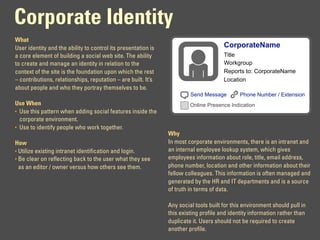 Corporate Identity
What
User identity and the ability to control its presentation is                          CorporateName
a core element of building a social web site. The ability                             Title
to create and manage an identity in relation to the                                   Workgroup
context of the site is the foundation upon which the rest                             Reports to: CorporateName
– contributions, relationships, reputation – are built. It’s                          Location
about people and who they portray themselves to be.
                                                                        Send Message         Phone Number / Extension
Use When                                                                Online Presence Indication
• Use this pattern when adding social features inside the
  corporate environment.
• Use to identify people who work together.
                                                               Why
How                                                            In most corporate environments, there is an intranet and
• Utilize existing intranet identification and login.          an internal employee lookup system, which gives
• Be clear on reflecting back to the user what they see        employees information about role, title, email address,
  as an editor / owner versus how others see them.             phone number, location and other information about their
                                                               fellow colleagues. This information is often managed and
                                                               generated by the HR and IT departments and is a source
                                                               of truth in terms of data.

                                                               Any social tools built for this environment should pull in
                                                               this existing profile and identity information rather than
                                                               duplicate it. Users should not be required to create
                                                               another profile.
 