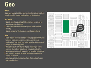 Geo
What
A person wants to let the gps on his phone inform other
people and his phone applications of his location.                                                                           17th St
                                                             17th St


Use When                                                     18th St                                                         18th St
• Use to enable users to plot themselves on a map or
                                                             19th St
  announce their location.                                                                                                   you
                                                             20th St
• Use to enable users to meet up with other people                                                                           are St
                                                                                                                              20th
  nearby.                                                    21st St                                                        here!
• Use to empower features on social applications.
                                                                                                                             21st St




                                                                                                              Guerrero St




                                                                                                                                       Mission St
                                                                       Sanchez St.
How




                                                                                     Church St
                                                             22nd St




                                                                                                 Dolores St
                                                                                                                             22nd St
• Most mobile phones are now being equipped with geo-
  location features, which means more and more               23rd St                                                         23rd St
  applications and tools can bring together location and
                                                             24th St                                                         24th St
  people in interesting ways.
• Utilize the built in features of geo-mapping to allow      25th St                                                         25th St
  users to share their location to a trusted network.
• Allow users to turn off presence or location indicators.
• Use a user’s location to show nearby businesses or
  events of interest.
• Allow users to indicate who, from their network, can
  see their location.
 