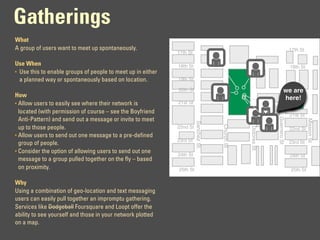 Gatherings
What
A group of users want to meet up spontaneously.                                                                             17th St
                                                             17th St

Use When                                                     18th St                                                        18th St
• Use this to enable groups of people to meet up in either
  a planned way or spontaneously based on location.          19th St

                                                             20th St                                                   we are
                                                                                                                        20th St
How                                                                                                                    here!
• Allow users to easily see where their network is           21st St
  located (with permission of course – see the Boyfriend
                                                                                                                            21st St




                                                                                                              Guerrero St
  Anti-Pattern) and send out a message or invite to meet




                                                                                                                                      Mission St
                                                                       Sanchez St.




                                                                                     Church St
  up to those people.                                        22nd St




                                                                                                 Dolores St
                                                                                                                            22nd St
• Allow users to send out one message to a pre-defined
                                                             23rd St                                                        23rd St
  group of people.
• Consider the option of allowing users to send out one
                                                             24th St                                                        24th St
  message to a group pulled together on the fly – based
  on proximity.                                              25th St                                                        25th St

Why
Using a combination of geo-location and text messaging
users can easily pull together an impromptu gathering.
Services like Dodgeball Foursquare and Loopt offer the
ability to see yourself and those in your network plotted
on a map.
 