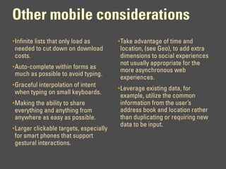 Other mobile considerations
• Infinite lists that only load as       • Take advantage of time and
needed to cut down on download           location, (see Geo), to add extra
costs.                                   dimensions to social experiences
                                         not usually appropriate for the
• Auto-complete within forms as
                                         more asynchronous web
much as possible to avoid typing.
                                         experiences.
• Graceful interpolation of intent
                                         • Leverage existing data, for
when typing on small keyboards.
                                         example, utilize the common
• Making the ability to share            information from the user’s
everything and anything from             address book and location rather
anywhere as easy as possible.            than duplicating or requiring new
                                         data to be input.
• Larger clickable targets, especially
for smart phones that support
gestural interactions.
 