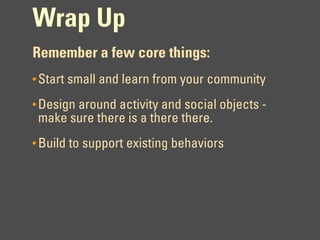 Wrap Up
Remember a few core things:
• Start small and learn from your community

• Design around activity and social objects -
 make sure there is a there there.
• Build to support existing behaviors
 