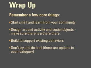 Wrap Up
Remember a few core things:
• Start small and learn from your community

• Design around activity and social objects -
 make sure there is a there there.
• Build to support existing behaviors

• Don’t try and do it all (there are options in
 each category)
 