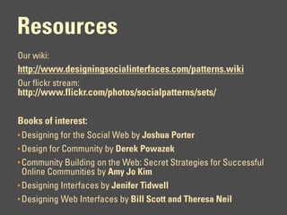 Resources
Our wiki:
http://www.designingsocialinterfaces.com/patterns.wiki
Our flickr stream:
http://www.flickr.com/photos/socialpatterns/sets/

Books of interest:
• Designing for the Social Web by Joshua Porter
• Design for Community by Derek Powazek
• Community Building on the Web: Secret Strategies for Successful
  Online Communities by Amy Jo Kim
• Designing Interfaces by Jenifer Tidwell
• Designing Web Interfaces by Bill Scott and Theresa Neil
 