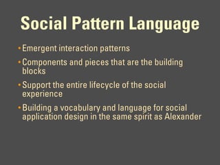 Social Pattern Language
• Emergent interaction patterns
• Components and pieces that are the building
 blocks
• Support the entire lifecycle of the social
 experience
• Building a vocabulary and language for social
 application design in the same spirit as Alexander
 