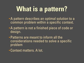 What is a pattern?
• A pattern describes an optimal solution to a
 common problem within a specific context.
• A pattern is not a finished piece of code or
 design.
• Patterns are meant to inform all the
 considerations needed to solve a specific
 problem
• Context matters. A lot.
 