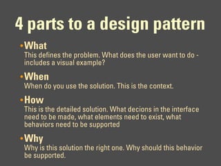 4 parts to a design pattern
• What
 This defines the problem. What does the user want to do -
 includes a visual example?
• When
 When do you use the solution. This is the context.
• How
 This is the detailed solution. What decions in the interface
 need to be made, what elements need to exist, what
 behaviors need to be supported
• Why
 Why is this solution the right one. Why should this behavior
 be supported.
 