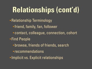 Relationships (cont’d)
• Relationship Terminology
  • friend, family, fan, follower
  • contact, colleague, connection, cohort
• Find People
  • browse, friends of friends, search
  • recommendations
• Implicit vs. Explicit relationships
 