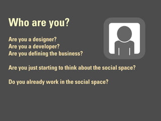 Who are you?
Are you a designer?
Are you a developer?
Are you defining the business?

Are you just starting to think about the social space?

Do you already work in the social space?
 