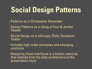 Social Design Patterns
• Patterns as in Christopher Alexander
• Design Patterns as in Gang of Four & Jenifer
 Tidwell
• Social Design as in eGroups, Flickr, Facebook,
 Twitter
• Includes high-order principles and emerging
 practices
• Designing these interfaces is a holistic exercise
 that extends from the data architecture to the
 presentation layer.
 