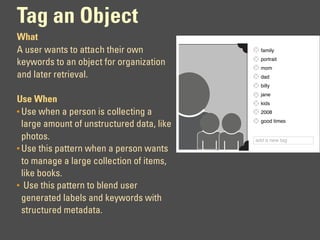 Tag an Object
What
A user wants to attach their own              family
                                              portrait
keywords to an object for organization        mom
and later retrieval.                          dad
                                              billy
                                              jane
Use When                                      kids
• Use when a person is collecting a           2008
                                              good times
  large amount of unstructured data, like
  photos.                                   add a new tag
• Use this pattern when a person wants
  to manage a large collection of items,
  like books.
• Use this pattern to blend user
  generated labels and keywords with
  structured metadata.
 