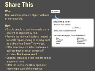 Share This
What                                   + Share
User wants to share an object with one
or more people.
                                               Share this item
                                               Enter an email address:
How
                                                                          Share
• Enable people to spontaneously share         select from your address book
  content or objects they find.
                                               or share with your favorite network:
• Provide the minimal interface needed to
                                                 Digg                          Delicious
  facilitate rapid sending or posting, such      Facebook
                                                 Twitter
                                                                               StumbleUpon
                                                                               MySpace
  as a ubiquitous Share This widget.             Bebo                          FriendFeed

• Offer autocomplete selection from an
  address book or set of contacts if
  possible. Don't break email.
• Consider including a text field for adding
  a personal note.
• Offer the user a checkbox option for
  receiving a copy of the message.
 