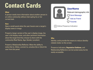 Contact Cards                                                                      UserName
What                                                                               Relevant demographic info
A person needs more information about another person in                                Send Message
an online community without interrupting his or her
current task.                                                                          Add as Friend
                                                                                       Favorite
How
Open a small panel when the user hovers over a target's              Online Presence Indication
display name or image.

Present a larger version of the user's display image, the
user's full display name, and other pertinent information
about the target that they choose to share with the          Why
community (Real Name, Age, Gender, Location).                Identity cards provide the means to reduce identity-
                                                             related clutter on the screen.
Present a Relationship Reflector. Allow the ability to
subscribe to, follow, connect to, unsubscribe or block the   Presence indicators, Reputation Emblems, and
user from this panel.                                        Relationship Reflectors can be tucked away but be
                                                             easily accessible.
 