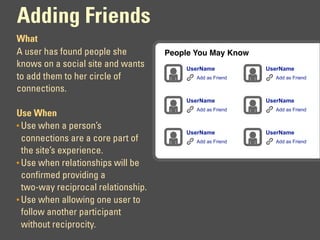 Adding Friends
What
A user has found people she          People You May Know
knows on a social site and wants         UserName           UserName
to add them to her circle of                Add as Friend     Add as Friend

connections.
                                         UserName           UserName
                                            Add as Friend     Add as Friend
Use When
• Use when a person’s
                                         UserName           UserName
  connections are a core part of            Add as Friend     Add as Friend

  the site’s experience.
• Use when relationships will be
  confirmed providing a
  two-way reciprocal relationship.
• Use when allowing one user to
  follow another participant
  without reciprocity.
 