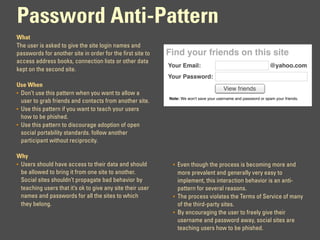 Password Anti-Pattern
What
The user is asked to give the site login names and
passwords for another site in order for the first site to   Find your friends on this site
access address books, connection lists or other data
                                                            Your Email:                                         @yahoo.com
kept on the second site.
                                                            Your Password:
Use When
                                                                                        View friends
• Don’t use this pattern when you want to allow a
                                                            Note: We won't save your username and password or spam your friends.
  user to grab friends and contacts from another site.
• Use this pattern if you want to teach your users
  how to be phished.
• Use this pattern to discourage adoption of open
  social portability standards. follow another
  participant without reciprocity.

Why
• Users should have access to their data and should           • Even though the process is becoming more and
  be allowed to bring it from one site to another.              more prevalent and generally very easy to
  Social sites shouldn’t propagate bad behavior by              implement, this interaction behavior is an anti-
  teaching users that it’s ok to give any site their user       pattern for several reasons.
  names and passwords for all the sites to which              • The process violates the Terms of Service of many
  they belong.                                                  of the third-party sites.
                                                              • By encouraging the user to freely give their
                                                                username and password away, social sites are
                                                                teaching users how to be phished.
 