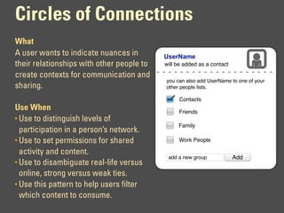 Circles of Connections
What
A user wants to indicate nuances in        UserName
their relationships with other people to   will be added as a contact

create contexts for communication and
                                           you can also add UserName to one of your
sharing.                                   other people lists.

                                                 Contacts
Use When                                        Friends
• Use to distinguish levels of
                                                Family
  participation in a person’s network.
• Use to set permissions for shared             Work People

  activity and content.
                                            add a new group             Add
• Use to disambiguate real-life versus
  online, strong versus weak ties.
• Use this pattern to help users filter
  which content to consume.
 