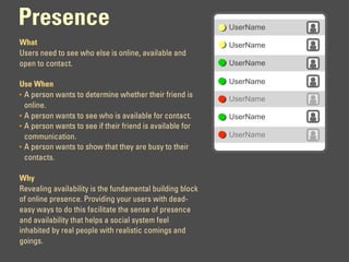 Presence                                                   UserName

What                                                       UserName
Users need to see who else is online, available and
open to contact.                                           UserName

Use When                                                   UserName
• A person wants to determine whether their friend is
                                                           UserName
  online.
• A person wants to see who is available for contact.      UserName
• A person wants to see if their friend is available for
  communication.                                           UserName
• A person wants to show that they are busy to their
  contacts.

Why
Revealing availability is the fundamental building block
of online presence. Providing your users with dead-
easy ways to do this facilitate the sense of presence
and availability that helps a social system feel
inhabited by real people with realistic comings and
goings.
 