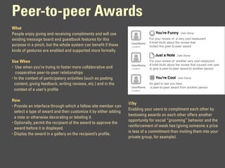 Peer-to-peer Awards
What
People enjoy giving and receiving compliments and will use                        You're Funny       Date Stamp

existing message board and guestbook features for this                        For your review of: a very cool restaurant
                                                                   UserName   A brief blurb about the review that
purpose in a pinch, but the whole system can benefit if these      Location   incited this peer-to-peer award
kinds of gestures are enabled and supported more formally.
                                                                                  Just a Note     Date Stamp

Use When                                                                      For your review of: another very cool restaurant
                                                                   UserName   A brief blurb about the review that caused one user
• Use when you’re trying to foster more collaborative and          Location   to give a peer-to-peer award to another person
   cooperative peer-to-peer relationships
• In the context of participatory activities (such as posting                     You're Cool      Date Stamp

  content, giving feedback, writing reviews, etc.) and in the                 So glad to see you here.
                                                                   UserName   a peer-to-peer award from another person
  context of a user’s profile                                      Location



How
                                                                  Why
• Provide an interface through which a fellow site member can
                                                                  Enabling your users to compliment each other by
  select a type of award and then customize it by either adding
                                                                  bestowing awards on each other offers another
  a note or otherwise decorating or labeling it.
                                                                  opportunity for social “grooming” behavior and the
• Optionally, permit the recipient of the award to approve the
                                                                  reinforcement of weak ties (giving someone a prize
  award before it is displayed.
                                                                  is less of a commitment than inviting them into your
• Display the award in a gallery on the recipient’s profile.
                                                                  private group, for example).
 