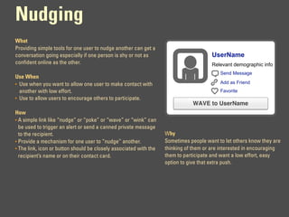 Nudging
What
Providing simple tools for one user to nudge another can get a
conversation going especially if one person is shy or not as                          UserName
confident online as the other.                                                        Relevant demographic info
                                                                                          Send Message
Use When
• Use when you want to allow one user to make contact with                                Add as Friend
  another with low effort.                                                                Favorite
• Use to allow users to encourage others to participate.
                                                                              WAVE to UserName
How
• A simple link like “nudge” or “poke” or “wave” or “wink” can
  be used to trigger an alert or send a canned private message
  to the recipient.                                                Why
• Provide a mechanism for one user to “nudge” another.             Sometimes people want to let others know they are
• The link, icon or button should be closely associated with the   thinking of them or are interested in encouraging
  recipient’s name or on their contact card.                       them to participate and want a low effort, easy
                                                                   option to give that extra push.
 