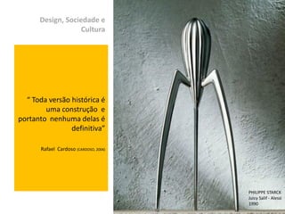 Design, Sociedade e
                   Cultura




  “ Toda versão histórica é
        uma construção e
portanto nenhuma delas é
                definitiva”

       Rafael Cardoso (CARDOSO, 2004)




                                                         PHILIPPE STARCK
                                                         Juicy Salif - Alessi
                                        Izabel Meister   1990
 
