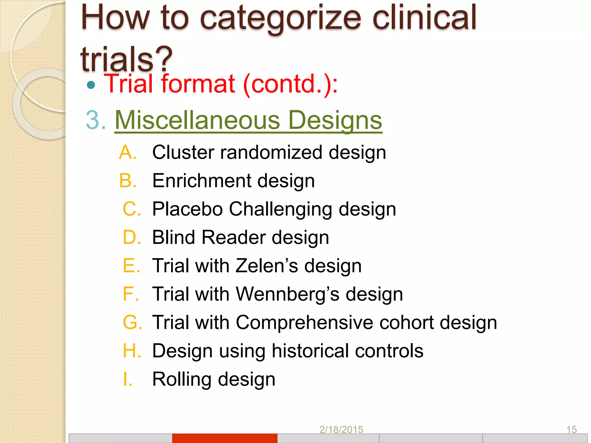How to categorize clinical
trials?
 Trial format (contd.):
3. Miscellaneous Designs
A. Cluster randomized design
B. Enrichment design
C. Placebo Challenging design
D. Blind Reader design
E. Trial with Zelen’s design
F. Trial with Wennberg’s design
G. Trial with Comprehensive cohort design
H. Design using historical controls
I. Rolling design
2/18/2015 15
 