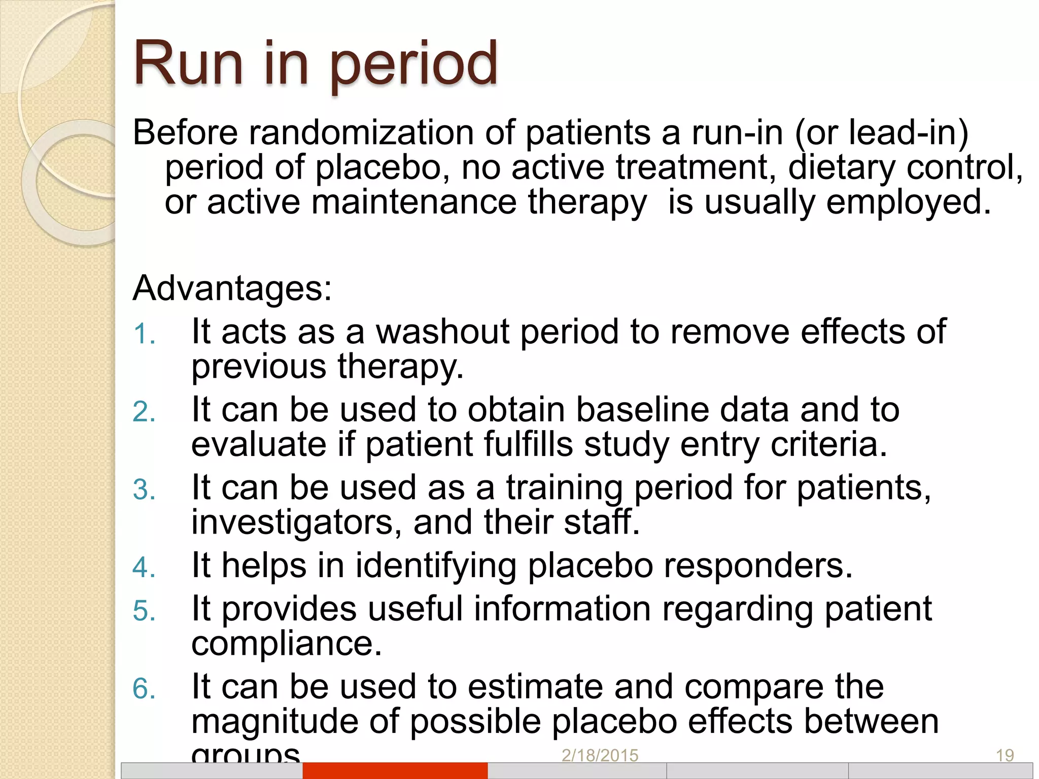 Run in period
Before randomization of patients a run-in (or lead-in)
period of placebo, no active treatment, dietary control,
or active maintenance therapy is usually employed.
Advantages:
1. It acts as a washout period to remove effects of
previous therapy.
2. It can be used to obtain baseline data and to
evaluate if patient fulfills study entry criteria.
3. It can be used as a training period for patients,
investigators, and their staff.
4. It helps in identifying placebo responders.
5. It provides useful information regarding patient
compliance.
6. It can be used to estimate and compare the
magnitude of possible placebo effects between
groups. 2/18/2015 19
 
