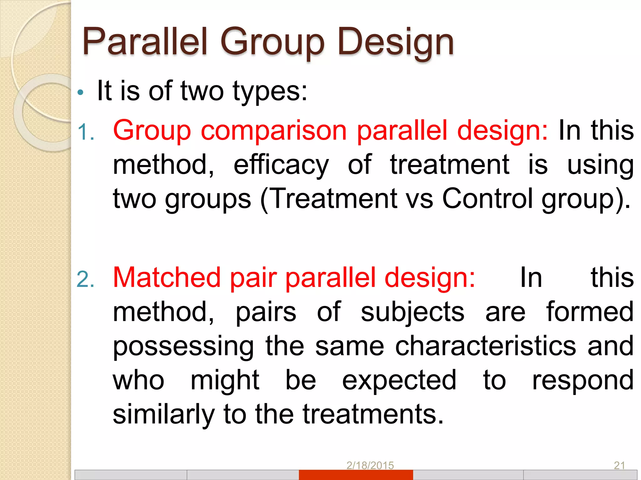 Parallel Group Design
• It is of two types:
1. Group comparison parallel design: In this
method, efficacy of treatment is using
two groups (Treatment vs Control group).
2. Matched pair parallel design: In this
method, pairs of subjects are formed
possessing the same characteristics and
who might be expected to respond
similarly to the treatments.
2/18/2015 21
 