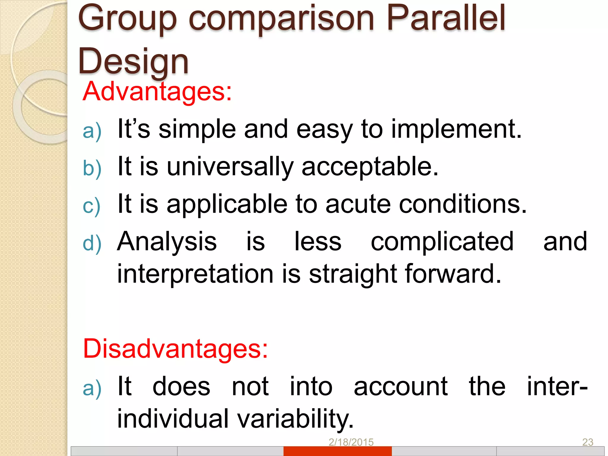 Group comparison Parallel
Design
Advantages:
a) It’s simple and easy to implement.
b) It is universally acceptable.
c) It is applicable to acute conditions.
d) Analysis is less complicated and
interpretation is straight forward.
Disadvantages:
a) It does not into account the inter-
individual variability.
2/18/2015 23
 