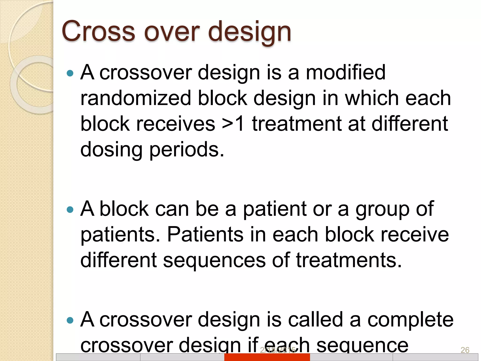 Cross over design
 A crossover design is a modified
randomized block design in which each
block receives >1 treatment at different
dosing periods.
 A block can be a patient or a group of
patients. Patients in each block receive
different sequences of treatments.
 A crossover design is called a complete
crossover design if each sequence2/18/2015 26
 