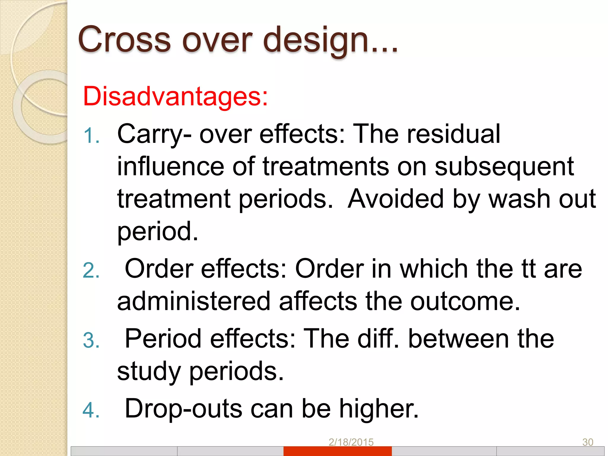 Cross over design...
Disadvantages:
1. Carry- over effects: The residual
influence of treatments on subsequent
treatment periods. Avoided by wash out
period.
2. Order effects: Order in which the tt are
administered affects the outcome.
3. Period effects: The diff. between the
study periods.
4. Drop-outs can be higher.
2/18/2015 30
 