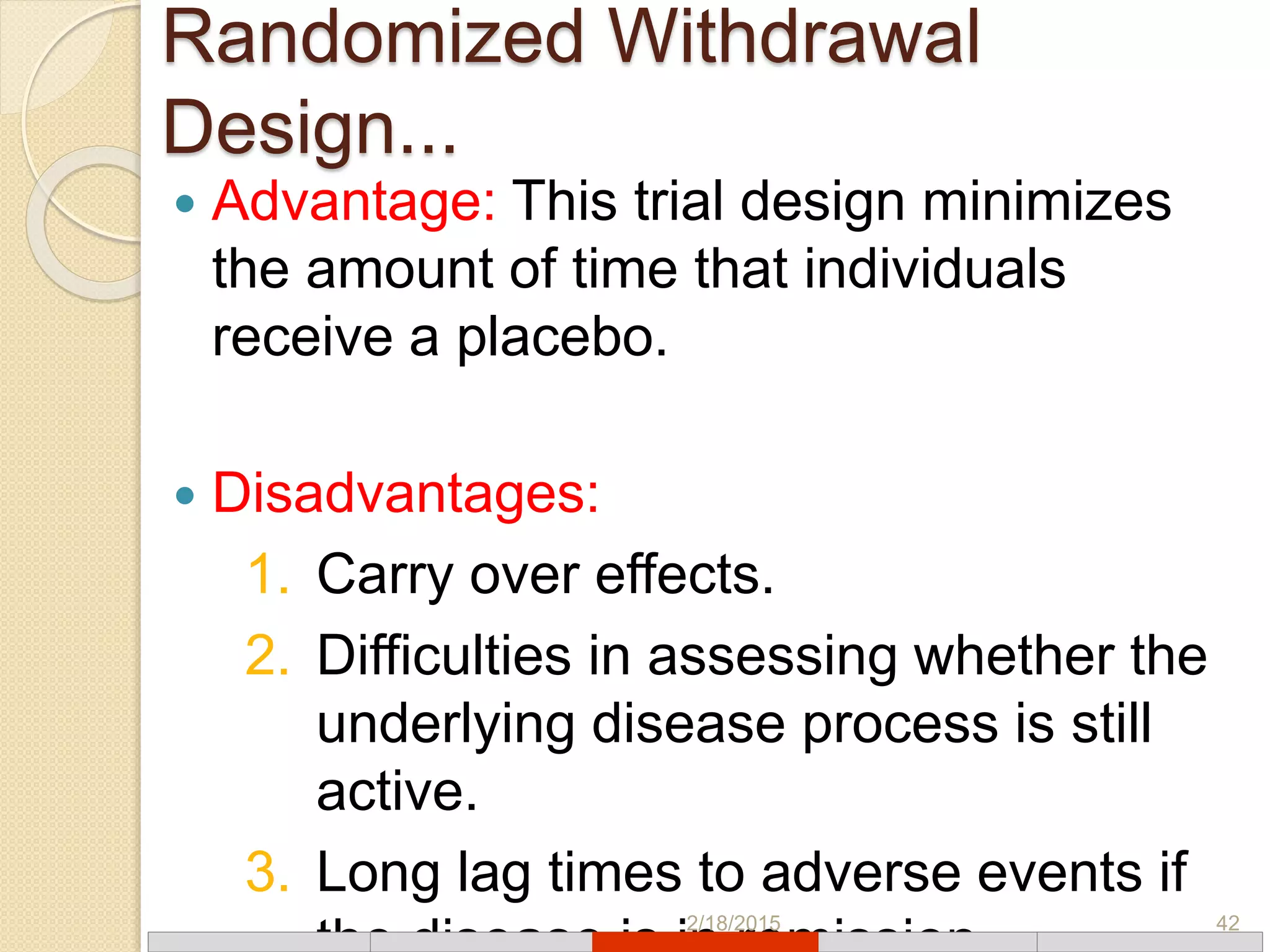 Randomized Withdrawal
Design...
 Advantage: This trial design minimizes
the amount of time that individuals
receive a placebo.
 Disadvantages:
1. Carry over effects.
2. Difficulties in assessing whether the
underlying disease process is still
active.
3. Long lag times to adverse events if
2/18/2015 42
 