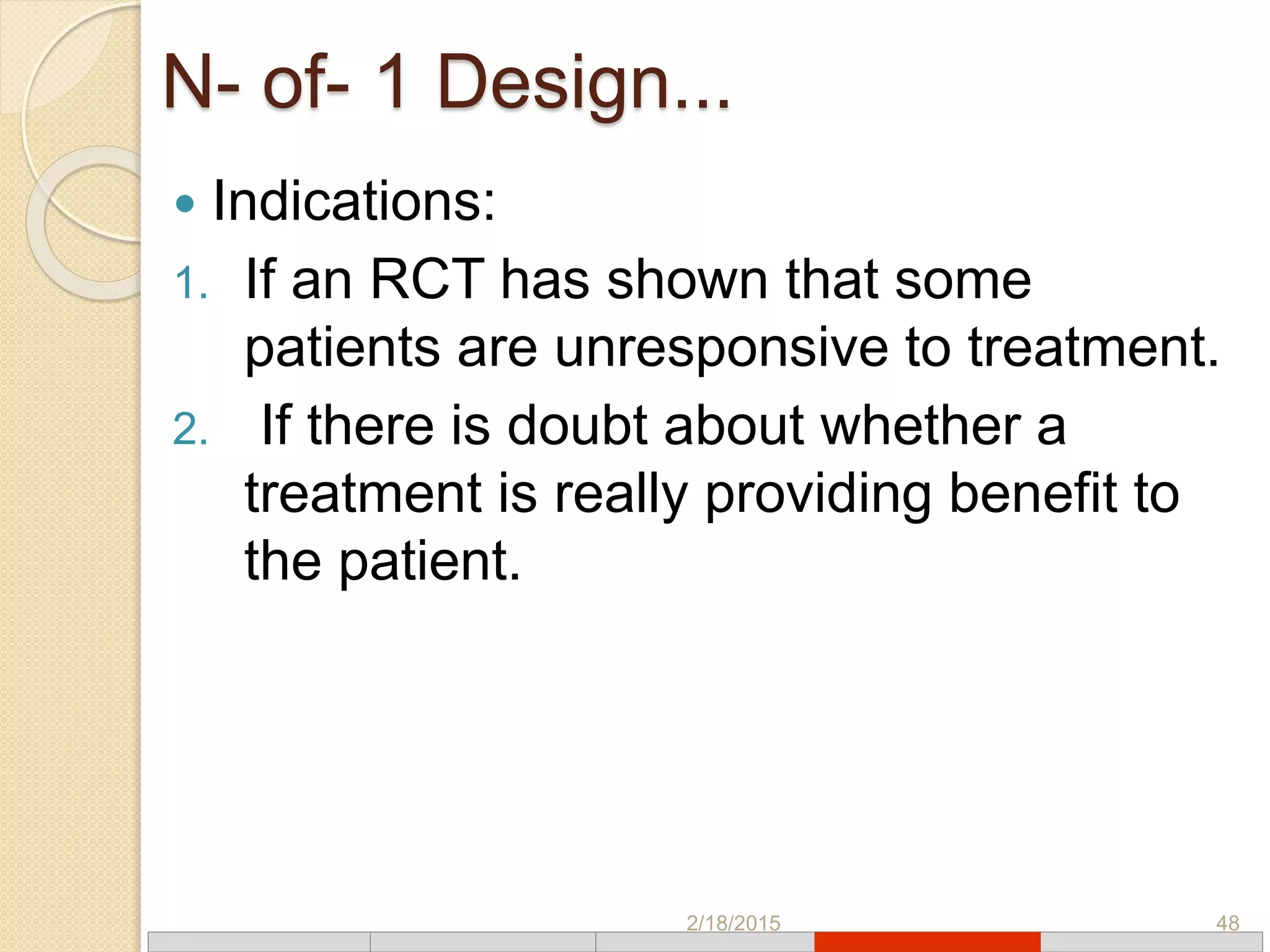 N- of- 1 Design...
 Indications:
1. If an RCT has shown that some
patients are unresponsive to treatment.
2. If there is doubt about whether a
treatment is really providing benefit to
the patient.
2/18/2015 48
 
