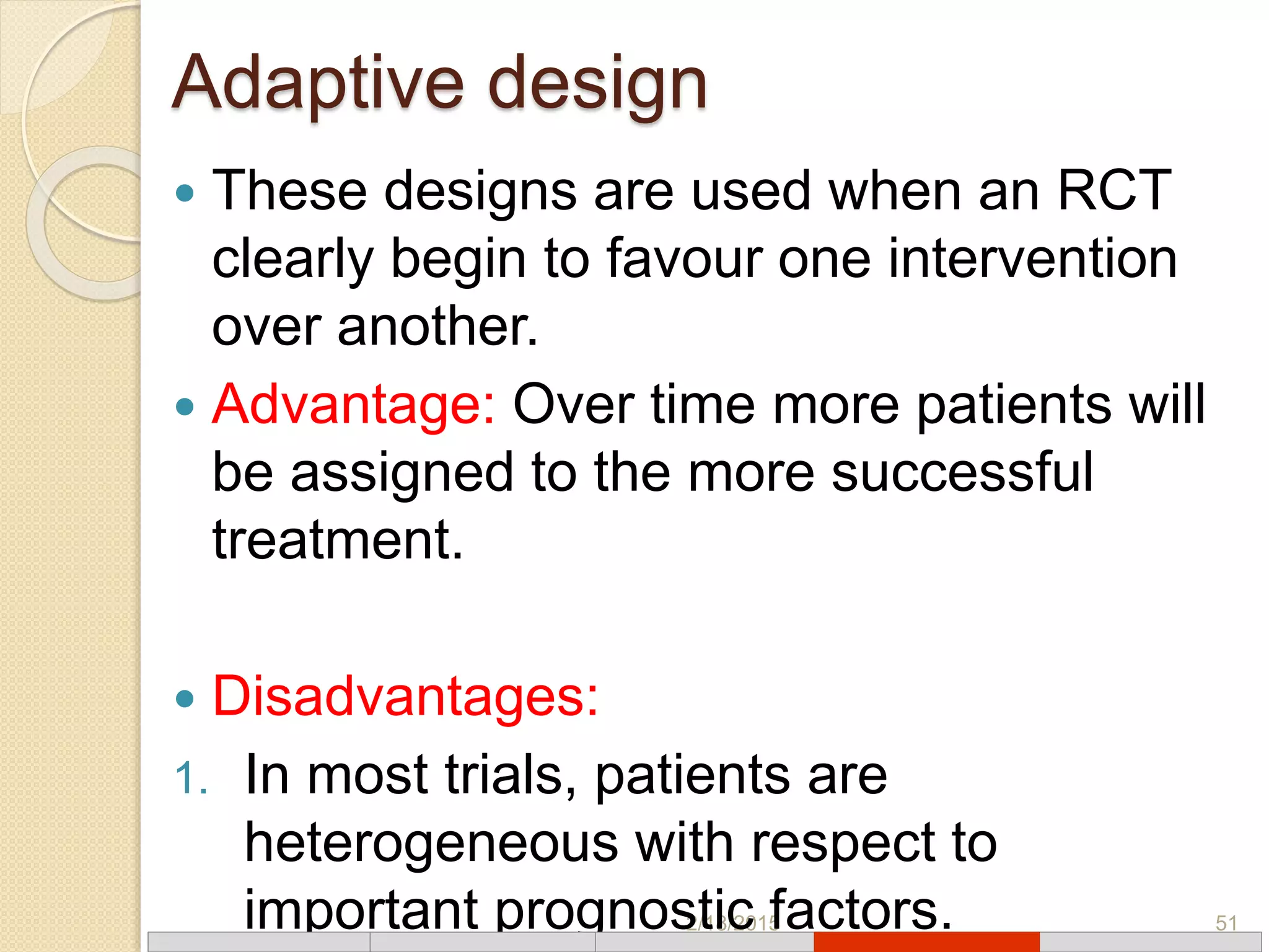 Adaptive design
2/18/2015 51
 These designs are used when an RCT
clearly begin to favour one intervention
over another.
 Advantage: Over time more patients will
be assigned to the more successful
treatment.
 Disadvantages:
1. In most trials, patients are
heterogeneous with respect to
important prognostic factors.
 