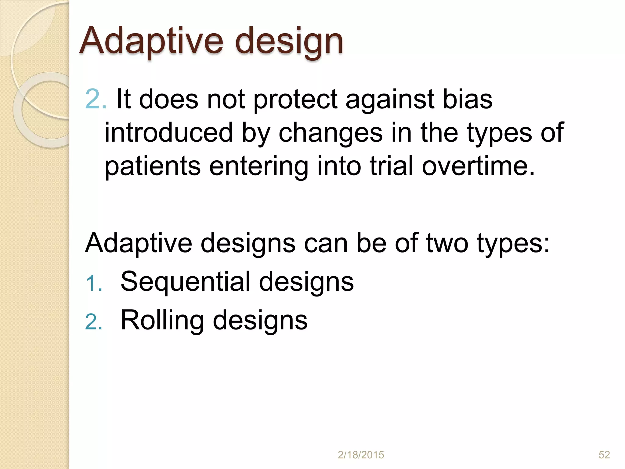 Adaptive design
2. It does not protect against bias
introduced by changes in the types of
patients entering into trial overtime.
Adaptive designs can be of two types:
1. Sequential designs
2. Rolling designs
2/18/2015 52
 