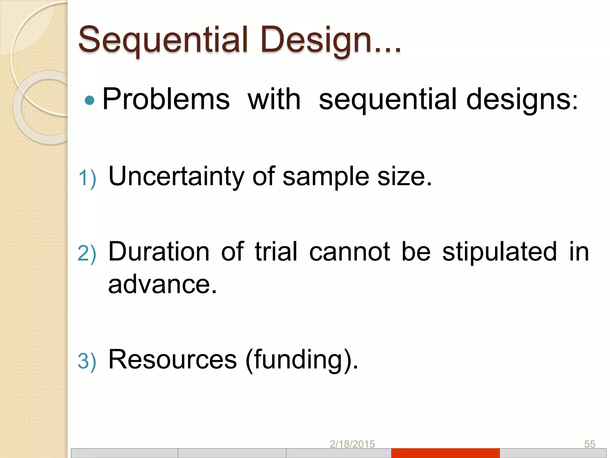 Sequential Design...
 Problems with sequential designs:
1) Uncertainty of sample size.
2) Duration of trial cannot be stipulated in
advance.
3) Resources (funding).
2/18/2015 55
 
