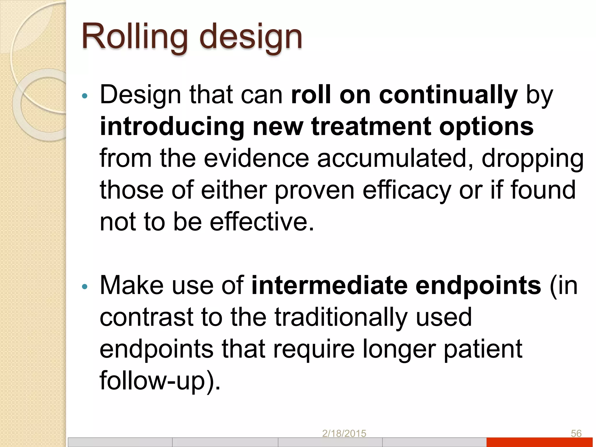 Rolling design
• Design that can roll on continually by
introducing new treatment options
from the evidence accumulated, dropping
those of either proven efficacy or if found
not to be effective.
• Make use of intermediate endpoints (in
contrast to the traditionally used
endpoints that require longer patient
follow-up).
2/18/2015 56
 