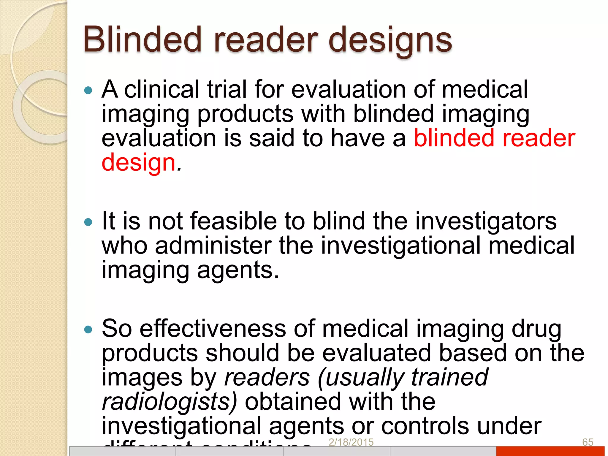 Blinded reader designs
 A clinical trial for evaluation of medical
imaging products with blinded imaging
evaluation is said to have a blinded reader
design.
 It is not feasible to blind the investigators
who administer the investigational medical
imaging agents.
 So effectiveness of medical imaging drug
products should be evaluated based on the
images by readers (usually trained
radiologists) obtained with the
investigational agents or controls under2/18/2015 65
 
