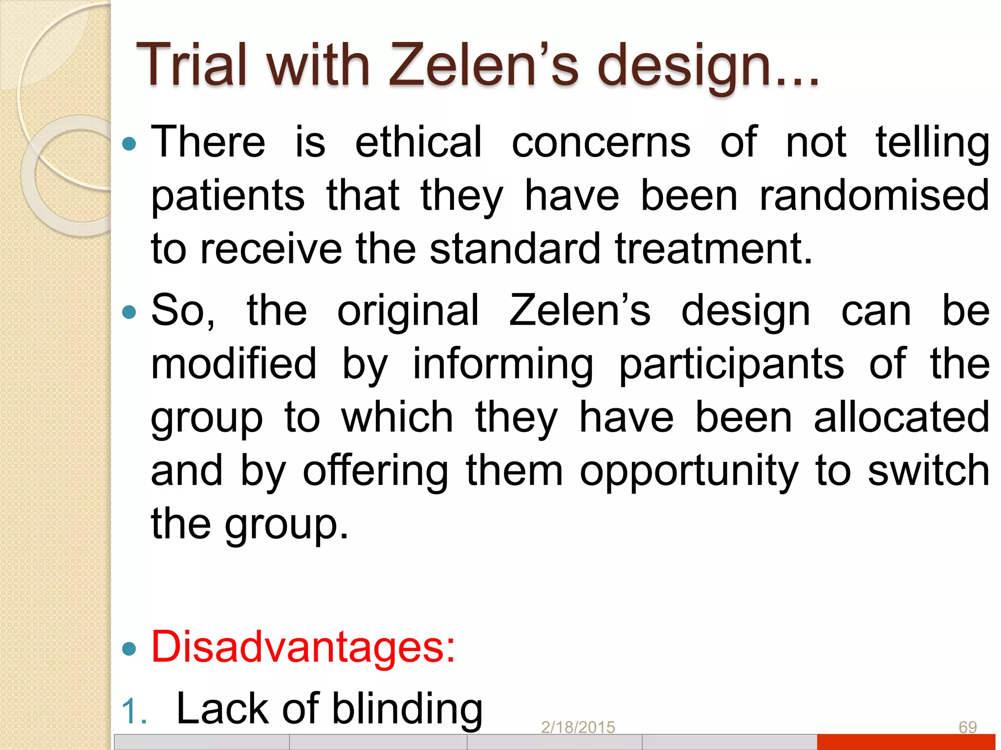 Trial with Zelen’s design...
 There is ethical concerns of not telling
patients that they have been randomised
to receive the standard treatment.
 So, the original Zelen’s design can be
modified by informing participants of the
group to which they have been allocated
and by offering them opportunity to switch
the group.
 Disadvantages:
1. Lack of blinding 2/18/2015 69
 