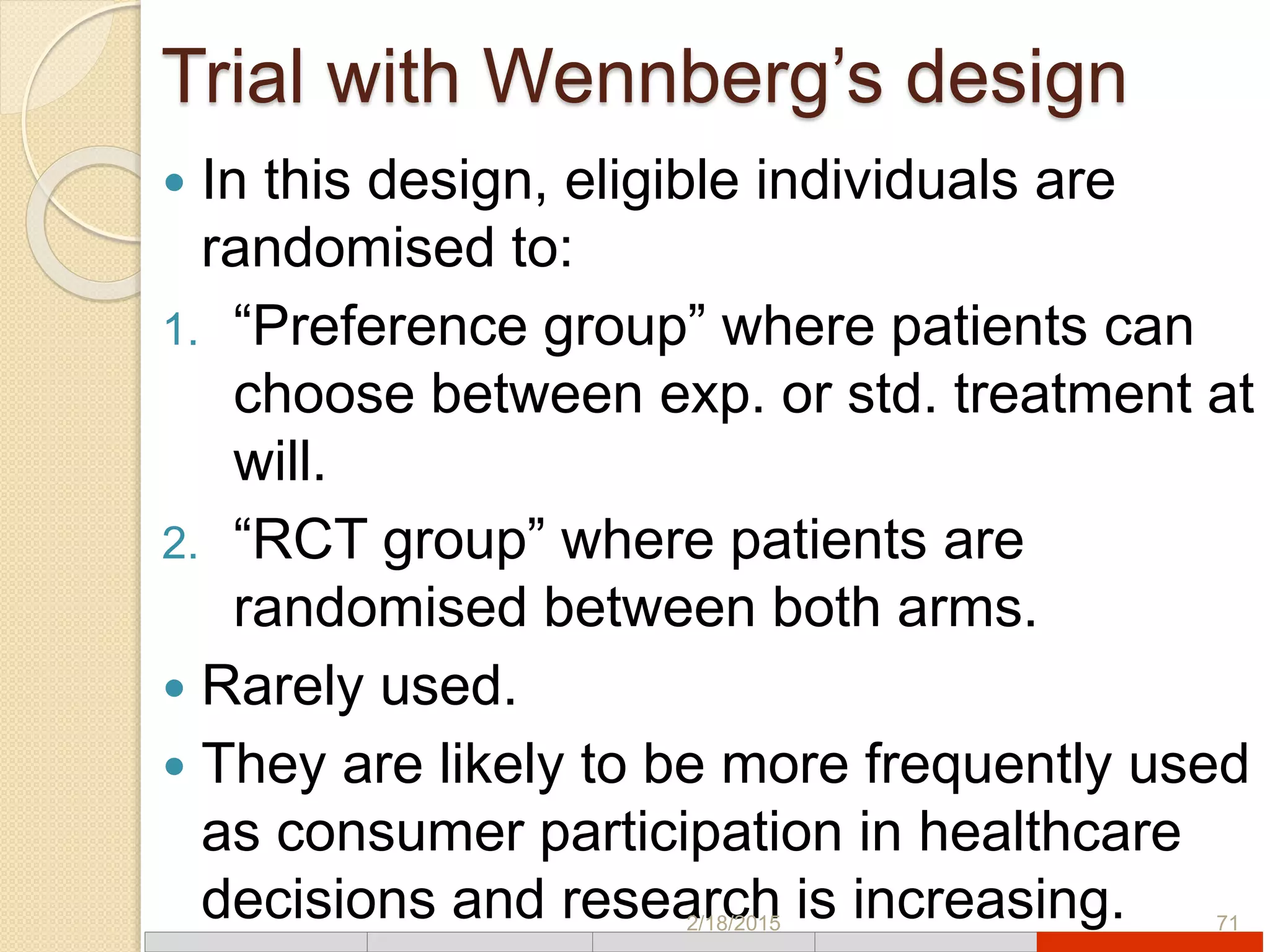 Trial with Wennberg’s design
 In this design, eligible individuals are
randomised to:
1. “Preference group” where patients can
choose between exp. or std. treatment at
will.
2. “RCT group” where patients are
randomised between both arms.
 Rarely used.
 They are likely to be more frequently used
as consumer participation in healthcare
decisions and research is increasing.2/18/2015 71
 