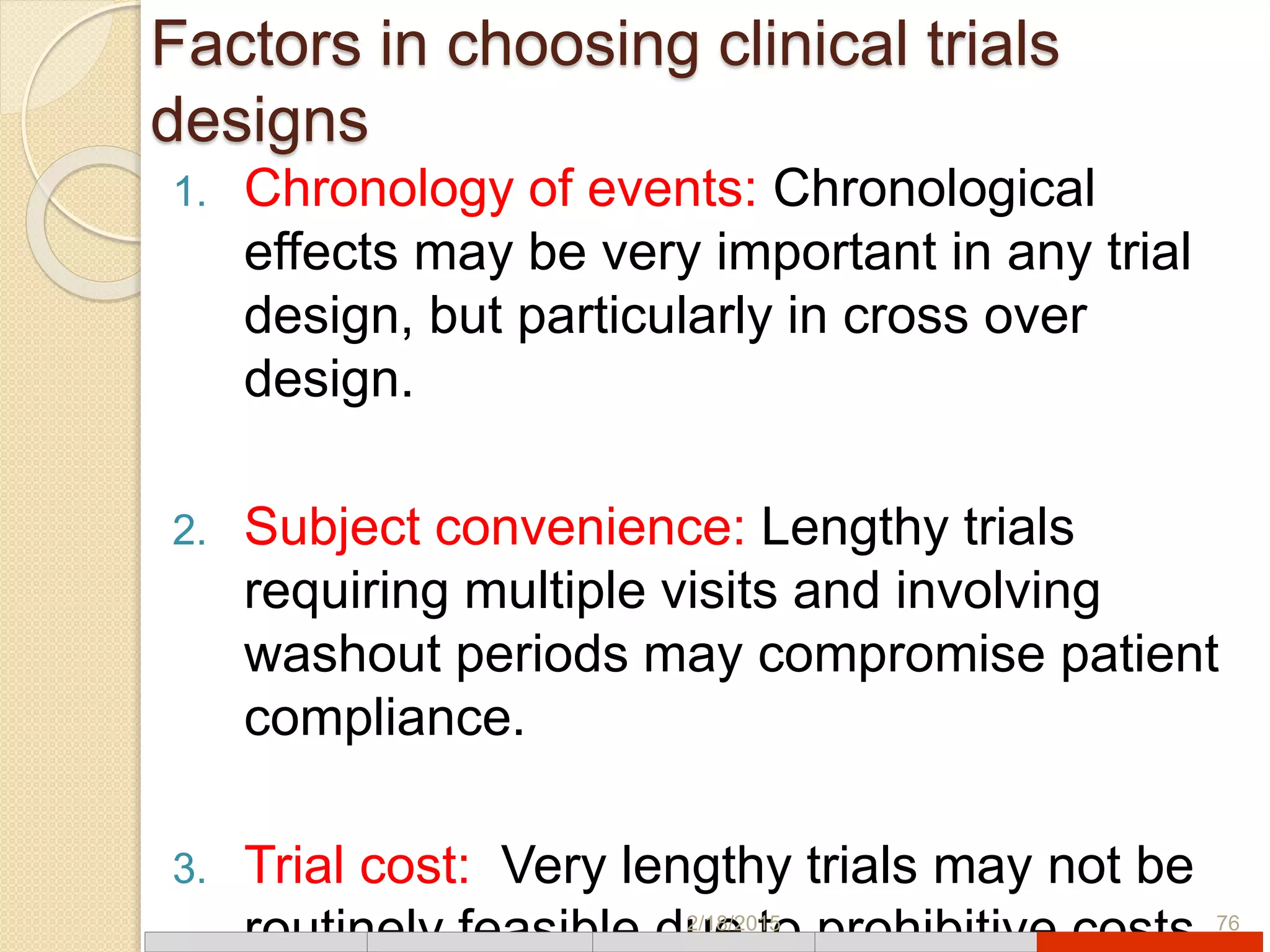 Factors in choosing clinical trials
designs
1. Chronology of events: Chronological
effects may be very important in any trial
design, but particularly in cross over
design.
2. Subject convenience: Lengthy trials
requiring multiple visits and involving
washout periods may compromise patient
compliance.
3. Trial cost: Very lengthy trials may not be
routinely feasible due to prohibitive costs2/18/2015 76
 