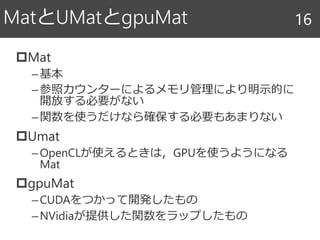 Mat
–基本
–参照カウンターによるメモリ管理により明示的に
開放する必要がない
–関数を使うだけなら確保する必要もあまりない
Umat
–OpenCLが使えるときは，GPUを使うようになる
Mat
gpuMat
–CUDAをつかって開発したもの
–NVidiaが提供した関数をラップしたもの
MatとUMatとgpuMat 16
 