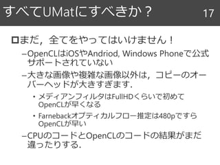 まだ，全てをやってはいけません！
–OpenCLはiOSやAndriod, Windows Phoneで公式
サポートされていない
–大きな画像や複雑な画像以外は，コピーのオー
バーヘッドが大きすぎます．
• メディアンフィルタはFullHDくらいで初めて
OpenCLが早くなる
• Farnebackオプティカルフロー推定は480pですら
OpenCLが早い
–CPUのコードとOpenCLのコードの結果がまだ
違ったりする．
すべてUMatにすべきか？ 17
 