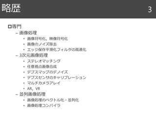 専門
– 画像処理
• 画像符号化，映像符号化
• 画像のノイズ除去
• エッジ保存平滑化フィルタの高速化
– 3次元画像処理
• ステレオマッチング
• 任意視点画像合成
• デプスマップのデノイズ
• デプスセンサのキャリブレーション
• マルチカメラアレイ
• AR，VR
– 並列画像処理
• 画像処理のベクトル化・並列化
• 画像処理コンパイラ
略歴 3
 