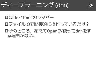 CaffeとTorchのラッパー
ファイルIOで間接的に操作しているだけ？
今のところ，あえてOpenCV使ってdnnをす
る理由がない．
ディープラーニング (dnn) 35
 