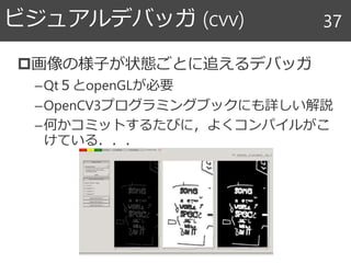 画像の様子が状態ごとに追えるデバッガ
–Qt５とopenGLが必要
–OpenCV3プログラミングブックにも詳しい解説
–何かコミットするたびに，よくコンパイルがこ
けている．．．
ビジュアルデバッガ (cvv) 37
 